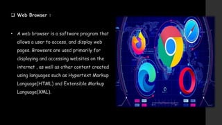  Web Browser :
• A web browser is a software program that
allows a user to access, and display web
pages. Browsers are used primarily for
displaying and accessing websites on the
internet , as well as other content created
using languages such as Hypertext Markup
Language(HTML) and Extensible Markup
Language(XML).
 