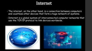 Internet
• The internet, on the other hand, is a connection between computers
and countless other devices that form a huge network of systems.
• Internet is a global system of interconnected computer networks that
use the TCP/IP protocol to link devices worldwide.
 