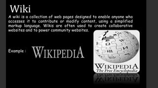 Wiki
A wiki is a collection of web pages designed to enable anyone who
accesses it to contribute or modify content, using a simplified
markup language. Wikis are often used to create collaborative
websites and to power community websites.
Example :
 
