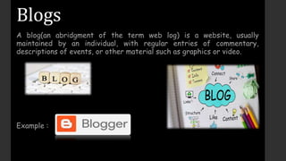 Blogs
A blog(an abridgment of the term web log) is a website, usually
maintained by an individual, with regular entries of commentary,
descriptions of events, or other material such as graphics or video.
Example :
 