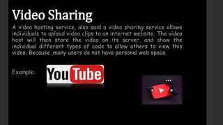 Video Sharing
A video hosting service, also said a video sharing service allows
individuals to upload video clips to an internet website. The video
host will then store the video on its server, and show the
individual different types of code to allow others to view this
video. Because ,many users do not have personal web space.
Example:
 