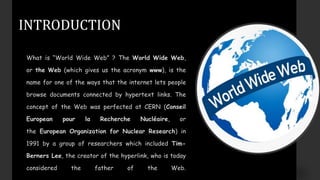 INTRODUCTION
What is “World Wide Web” ? The World Wide Web,
or the Web (which gives us the acronym www), is the
name for one of the ways that the internet lets people
browse documents connected by hypertext links. The
concept of the Web was perfected at CERN (Conseil
European pour la Recherche Nucléaire, or
the European Organization for Nuclear Research) in
1991 by a group of researchers which included Tim-
Berners Lee, the creator of the hyperlink, who is today
considered the father of the Web.
 
