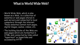 What is World Wide Web?
• World Wide Web, which is also
known as a Web, is a collection of
websites or web pages stored in
web servers and connected to local
computers through the internet.
These websites contain text pages,
digital images, audios, videos, etc.
• The building blocks of the Web are
web pages which are formatted in
HTML and connected by links called
"hypertext" or hyperlinks and
accessed by HTTP.
 