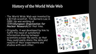 History of the World Wide Web
• The World Wide Web was invented by
a British scientist, Tim Berners-Lee in
1989. He was working at
CERN(European Organization for
Nuclear Research) at that time.
• Originally, it was developed by him to
fulfill the need of automated
information sharing between
scientists across the world, so that
they could easily share the data and
results of their experiments and
studies with each other.
 