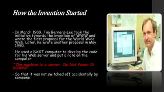 How the Invention Started
• In March 1989, Tim Berners-Lee took the
initiative towards the invention of WWW and
wrote the first proposal for the World Wide
Web. Later, he wrote another proposal in May
1990.
• He used a NeXT computer to develop the code
for his Web server and put a note on the
computer
"The machine is a server. Do Not Power It
DOWN!!"
• So that it was not switched off accidentally by
someone
 