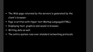  The Web page returned by the servers is generated by the
client's browser.
 Page is written with Hyper text Markup Language(HTML).
 Displaying text, graphics and sound in browser.
 Writing data as well.
 The entire system runs over standard networking protocols.
 