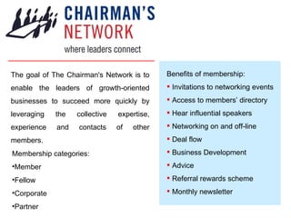 The goal of The Chairman's Network is to enable the leaders of growth-oriented businesses to succeed more quickly by leveraging the collective expertise, experience and contacts of other members. ,[object Object],[object Object],[object Object],[object Object],[object Object],[object Object],[object Object],[object Object],[object Object],[object Object],[object Object],[object Object],[object Object],[object Object],[object Object]