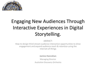 Engaging New Audiences Through
Interactive Experiences in Digital
Storytelling.
Janine Hanrahan
Managing Director
Australian Discovery Orchestra
ABSRACT:
How to design third-stream audience interaction opportunities to drive
engagement and expand audience reach & retention using the Internet-of-
things
 