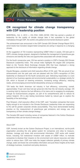  
www.cn.ca
Press Release
CN recognized for climate change transparency
with CDP leadership position
MONTREAL, Oct. 2, 2013 — CN (TSX: CNR) (NYSE: CNI) has earned a position of
leadership for the quality of climate change data it has submitted to the global
marketplace through CDP, the world’s only global environmental disclosure system.
The achievement was announced in the CDP Canada 200 Climate Change Report 2013,
which tracks how Canada’s largest listed companies are acting in response to a changing
climate.
At the suggestion of 722 investors representing US$87 trillion in assets, CN took part in
CDP’s climate change program, designed to facilitate the management of greenhouse gas
emissions and identify the risks and opportunities associated with climate change.
For the fourth consecutive year, CN has earned a position in CDP’s Canada 200 Climate
Disclosure Leadership Index. This annual index highlights the largest 200 companies
listed on the Toronto Stock Exchange (Canada 200) that have displayed a strong
approach to the disclosure of information regarding climate change.
Claude Mongeau, president and chief executive officer of CN, said: “We are proud of our
achievements over the past year and are pleased with the CDP’s recognition of CN’s
leadership on disclosure for the fourth consecutive year. Delivering responsibly is a core
element of our business agenda and environmental sustainability is a strategic priority for
CN, which is focused on lowering emissions, increasing energy efficiency, reducing
waste, and encouraging environmental stewardship among our employees.
“CN leads the North American rail industry in fuel efficiency, consuming, overall,
approximately 15 per cent less fuel per gross-ton-mile than the rail industry average. CN
is working hard to improve the fuel efficiency of its trains and is engaging its employees,
through its EcoConnexions program, as part of its comprehensive plan to reduce its
carbon footprint. CN is also testing locomotives fueled by natural gas to explore the
feasibility of the technology.”
Paul Simpson, chief executive officer of the CDP, said: “Canadian companies that score
highly enough to be included in the Climate Disclosure Leadership Index are responding
to the call for greater corporate climate accountability. They have demonstrated leading
practice on the measurement of greenhouse gas emissions and energy use, and
transparency of their climate change strategy.”
The Canada 200 report including names of companies featured in the Carbon Disclosure
Leadership Index can be found at www.cdp.net.
About CDP
CDP, formerly known as the Carbon Disclosure Project, is an international, not-for-profit
organization providing the only global system for companies and cities to measure,
disclose, manage and share vital environmental information. CDP works with market
forces, including 722 institutional investors with assets of US$87 trillion, to motivate
companies to disclose their impacts on the environment and natural resources and take
action to reduce them. CDP now holds the largest collection globally of primary climate
change, water and forest risk commodities information and puts these insights at the heart
of strategic business, investment and policy decisions.
linkedin.com/company/cn
@shipCN
 