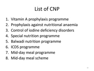 List of CNP
1. Vitamin A prophylaxis programme
2. Prophylaxis against nutritional anaemia
3. Control of iodine deficiency disorders
4. Special nutrition programme
5. Balwadi nutrition programme
6. ICDS programme
7. Mid-day meal programme
8. Mid-day meal scheme
10
 