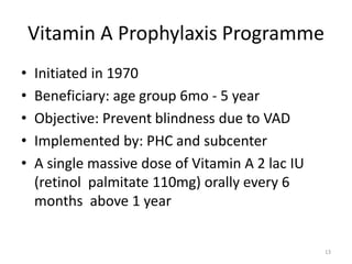 Vitamin A Prophylaxis Programme
• Initiated in 1970
• Beneficiary: age group 6mo - 5 year
• Objective: Prevent blindness due to VAD
• Implemented by: PHC and subcenter
• A single massive dose of Vitamin A 2 lac IU
(retinol palmitate 110mg) orally every 6
months above 1 year
13
 