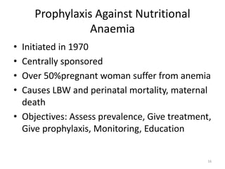Prophylaxis Against Nutritional
Anaemia
• Initiated in 1970
• Centrally sponsored
• Over 50%pregnant woman suffer from anemia
• Causes LBW and perinatal mortality, maternal
death
• Objectives: Assess prevalence, Give treatment,
Give prophylaxis, Monitoring, Education
16
 