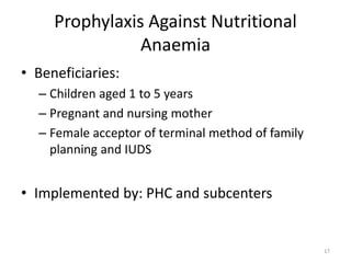 Prophylaxis Against Nutritional
Anaemia
• Beneficiaries:
– Children aged 1 to 5 years
– Pregnant and nursing mother
– Female acceptor of terminal method of family
planning and IUDS
• Implemented by: PHC and subcenters
17
 