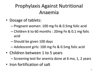 Prophylaxis Against Nutritional
Anaemia
• Dosage of tablets:
– Pregnant women: 100 mg Fe & 0.5mg folic acid
– Children 6 to 60 months : 20mg Fe & 0.1 mg folic
acid
– Should be given 100 days
– Adolescent girls: 100 mg Fe & 0.5mg folic acid
• Children between 1 to 5 years
– Screening test for anemia done at 6 mo, 1, 2 years
• Iron fortification of salt
18
 