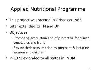 Applied Nutritional Programme
• This project was started in Orissa on 1963
• Later extended to TN and UP
• Objectives:
– Promoting production and of protective food such
vegetables and fruits
– Ensure their consumption by pregnant & lactating
women and children.
• In 1973 extended to all states in INDIA
24
 