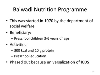 Balwadi Nutrition Programme
• This was started in 1970 by the department of
social welfare
• Beneficiary:
– Preschool children 3-6 years of age
• Activities
– 300 kcal and 10 g protein
– Preschool education
• Phased out because universalization of ICDS
27
 