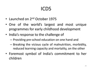 ICDS
• Launched on 2nd October 1975
• One of the world’s largest and most unique
programmes for early childhood development
• India’s response to the challenge of
– Providing pre-school education on one hand and
– Breaking the vicious cycle of malnutrition, morbidity,
reduced learning capacity and mortality, on the other
• Foremost symbol of India’s commitment to her
children
29
 