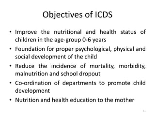 Objectives of ICDS
• Improve the nutritional and health status of
children in the age-group 0-6 years
• Foundation for proper psychological, physical and
social development of the child
• Reduce the incidence of mortality, morbidity,
malnutrition and school dropout
• Co-ordination of departments to promote child
development
• Nutrition and health education to the mother
31
 