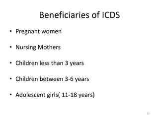 Beneficiaries of ICDS
• Pregnant women
• Nursing Mothers
• Children less than 3 years
• Children between 3-6 years
• Adolescent girls( 11-18 years)
32
 