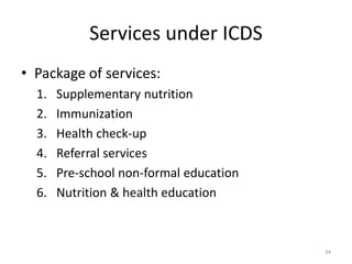 Services under ICDS
• Package of services:
1. Supplementary nutrition
2. Immunization
3. Health check-up
4. Referral services
5. Pre-school non-formal education
6. Nutrition & health education
34
 