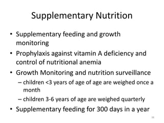 Supplementary Nutrition
• Supplementary feeding and growth
monitoring
• Prophylaxis against vitamin A deficiency and
control of nutritional anemia
• Growth Monitoring and nutrition surveillance
– children <3 years of age of age are weighed once a
month
– children 3-6 years of age are weighed quarterly
• Supplementary feeding for 300 days in a year
38
 