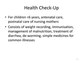 Health Check-Up
• For children <6 years, antenatal care,
postnatal care of nursing mothers
• Consists of weight recording, immunisation,
management of malnutrition, treatment of
diarrhea, de-worming, simple medicines for
common illnesses
41
 
