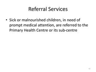 Referral Services
• Sick or malnourished children, in need of
prompt medical attention, are referred to the
Primary Health Centre or its sub-centre
42
 