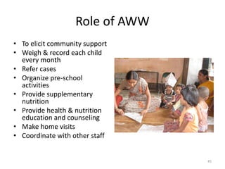 Role of AWW
• To elicit community support
• Weigh & record each child
every month
• Refer cases
• Organize pre-school
activities
• Provide supplementary
nutrition
• Provide health & nutrition
education and counseling
• Make home visits
• Coordinate with other staff
45
 