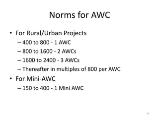 Norms for AWC
• For Rural/Urban Projects
– 400 to 800 - 1 AWC
– 800 to 1600 - 2 AWCs
– 1600 to 2400 - 3 AWCs
– Thereafter in multiples of 800 per AWC
• For Mini-AWC
– 150 to 400 - 1 Mini AWC
47
 