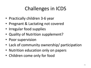 Challenges in ICDS
• Practically children 3-6 year
• Pregnant & Lactating not covered
• Irregular food supplies
• Quality of Nutrition supplement?
• Poor supervision
• Lack of community ownership/ participation
• Nutrition education only on papers
• Children come only for food
48
 