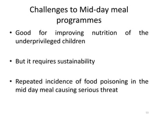 Challenges to Mid-day meal
programmes
• Good for improving nutrition of the
underprivileged children
• But it requires sustainability
• Repeated incidence of food poisoning in the
mid day meal causing serious threat
53
 