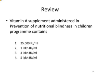 Review
• Vitamin A supplement administered in
Prevention of nutritional blindness in children
programme contains
1. 25,000 IU/ml
2. 1 lakh IU/ml
3. 3 lakh IU/ml
4. 5 lakh IU/ml
54
 