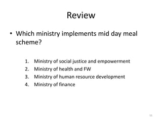 Review
• Which ministry implements mid day meal
scheme?
1. Ministry of social justice and empowerment
2. Ministry of health and FW
3. Ministry of human resource development
4. Ministry of finance
55
 