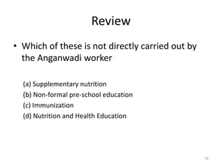 Review
• Which of these is not directly carried out by
the Anganwadi worker
(a) Supplementary nutrition
(b) Non-formal pre-school education
(c) Immunization
(d) Nutrition and Health Education
56
 
