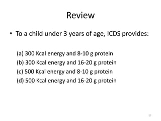 Review
• To a child under 3 years of age, ICDS provides:
(a) 300 Kcal energy and 8-10 g protein
(b) 300 Kcal energy and 16-20 g protein
(c) 500 Kcal energy and 8-10 g protein
(d) 500 Kcal energy and 16-20 g protein
57
 
