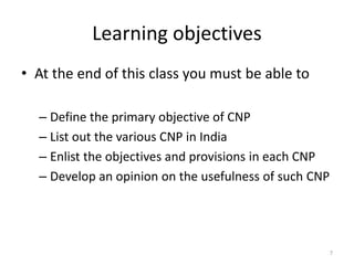 Learning objectives
• At the end of this class you must be able to
– Define the primary objective of CNP
– List out the various CNP in India
– Enlist the objectives and provisions in each CNP
– Develop an opinion on the usefulness of such CNP
7
 