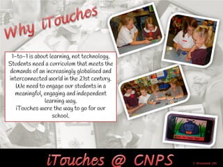 1-to-1 is about learning, not technology.
Students need a curriculum that meets the
demands of an increasingly globalised and
interconnected world in the 21st century.
   We need to engage our students in a
  meaningful, engaging and independent
               learning way.
   iTouches were the way to go for our
                  school.
 