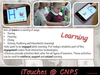 We all learn in a variety of ways:
• Seeing
• Hearing
• Doing
• (Visual, Auditory and Kinesthetic learning)
•We want to be engaged while learning. For today’s students part of this
engagement comes from interactive technologies.
•iDevices provide activities that cater for all types of learners. These activities
can be used to reinforce, support and extend learning.
 