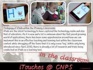 Pedagogy of iPads within the Primary Classrooms
iPads are the latest technology to have captured the technology realm and also
that of educators. As it is new and a lot is unknown about the fast paced growing
world of applications, there has been some apprehension around how we can
implement this in an effective teaching and learning tool within the classroom
context while shrugging off the fears that it is only a new ‘toy’. While only being
introduced since April 2010, there is already a lot of research and trials being
conducted on iPads as a learning tool.
 