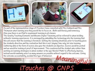 As part of the implementation stage of iTouches I have consulted with Mrs Hubbard and Mrs
Thompson what learning area they would like to focus on . Both said literacy and numeracy.
Also now there is an iPad to supplement learning in all classes.
The Quality Teaching Elements and Blooms Digital Taxonomy will be referred to when building
authentic learning experiences. It is envisaged by embedding the technology into the learning that
this will ensure that the learning is foremost. Setting the learning intentions prior to teaching gives
the students direction and the realisation that this is not ‘playing’ time only, but also learning.
Gathering data in the form of scores also gave the students an objective. Scores would be posted
and we would be looking at proof of improvement. This counteracted the student who rather than
working on learning strategies in whole number in the app ‘Rocket Math’ to effectively improve,
instead would randomly select as many answers as possible without regard to the outcome. Giving
the outcome accountability, avoided this type of behaviour.
 