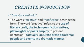 CREATIVE NONFICTION
• “True story well told”
• The words “creative” and “nonfiction” describe the
form.The word “creative” refers to the use of
literary craft, the techniques fiction writers,
playwrights or poets employ to present
nonfiction – factually accurate prose about real
people and events in a dramatic manner.
 