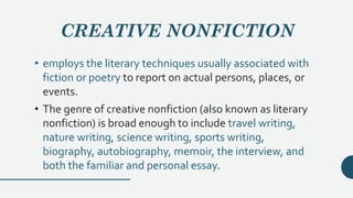 CREATIVE NONFICTION
• employs the literary techniques usually associated with
fiction or poetry to report on actual persons, places, or
events.
• The genre of creative nonfiction (also known as literary
nonfiction) is broad enough to include travel writing,
nature writing, science writing, sports writing,
biography, autobiography, memoir, the interview, and
both the familiar and personal essay.
 
