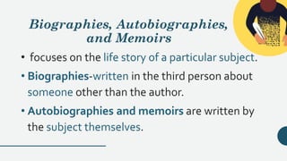 Biographies, Autobiographies,
and Memoirs
• focuses on the life story of a particular subject.
• Biographies-written in the third person about
someone other than the author.
• Autobiographies and memoirs are written by
the subject themselves.
 