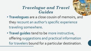 Travelogue and Travel
Guides
• Travelogues are a close cousin of memoirs, and
they recount an author’s specific experience
traveling somewhere.
• Travel guides tend to be more instructive,
offering suggestions and practical information
for travelers bound for a particular destination.
 