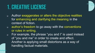 1. CREATIVE LICENSE
 Author exaggerates or alters the objective realities
for enhancing and clarifying the meaning in the
context of fiction.
 author’s freedom to go away with the conventions
or rules in writing.
 For example, the phrase “you and I” is used instead
of “you and me” in order to create and effect.
Another is applying small distortions as a way of
handling factual materials.
 
