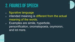 2. FIGURES OF SPEECH
 figurative language
 intended meaning is different from the actual
meaning of the words.
 Examples are simile, hyperbole,
personification, onomatopoeia, oxymoron,
and lot more.
 