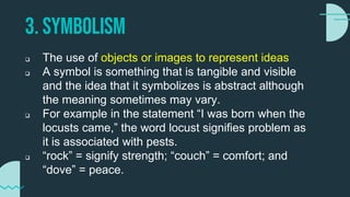 3. SYMBOLISM
 The use of objects or images to represent ideas
 A symbol is something that is tangible and visible
and the idea that it symbolizes is abstract although
the meaning sometimes may vary.
 For example in the statement “I was born when the
locusts came,” the word locust signifies problem as
it is associated with pests.
 “rock” = signify strength; “couch” = comfort; and
“dove” = peace.
 