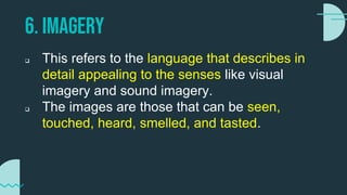 6. IMAGERY
 This refers to the language that describes in
detail appealing to the senses like visual
imagery and sound imagery.
 The images are those that can be seen,
touched, heard, smelled, and tasted.
 