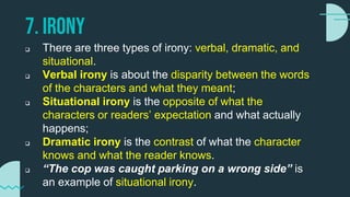 7. IRONY
 There are three types of irony: verbal, dramatic, and
situational.
 Verbal irony is about the disparity between the words
of the characters and what they meant;
 Situational irony is the opposite of what the
characters or readers’ expectation and what actually
happens;
 Dramatic irony is the contrast of what the character
knows and what the reader knows.
 “The cop was caught parking on a wrong side” is
an example of situational irony.
 