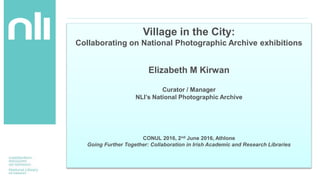 Village in the City:
Collaborating on National Photographic Archive exhibitions
Elizabeth M Kirwan
Curator / Manager
NLI’s National Photographic Archive
CONUL 2016, 2nd June 2016, Athlone
Going Further Together: Collaboration in Irish Academic and Research Libraries
 